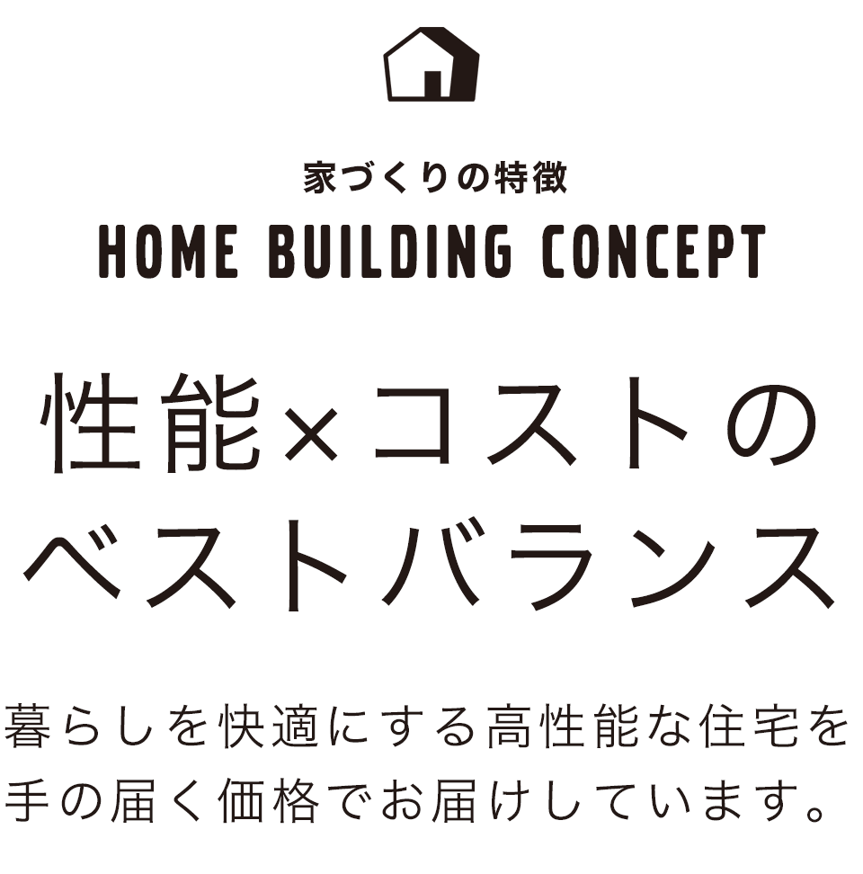 性能×コストのベストバランス 暮らしを快適にする高性能な住宅を手の届く価格でお届けしています。